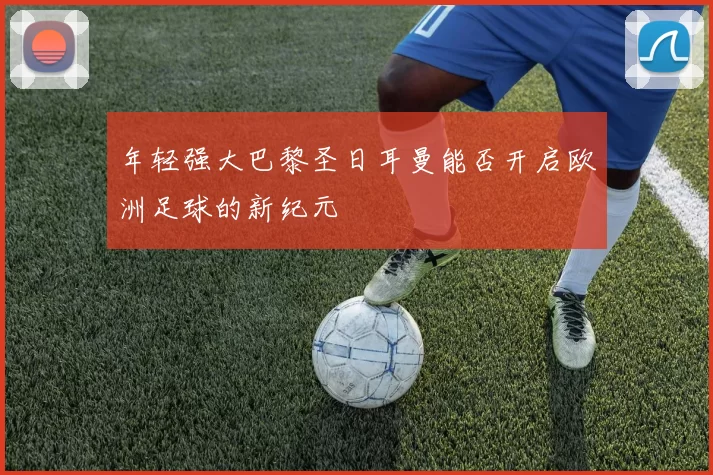 年轻强大巴黎圣日耳曼能否开启欧洲足球的新纪元