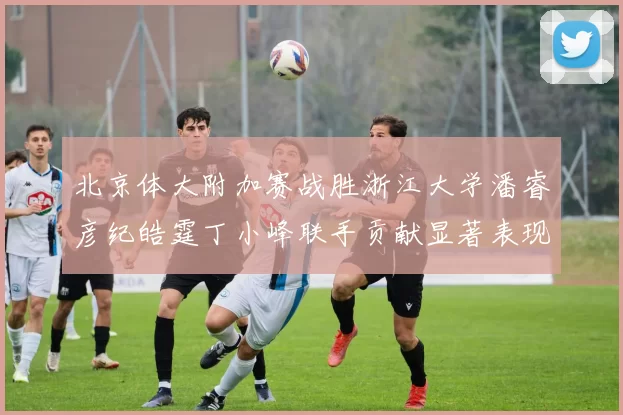 北京体大附加赛战胜浙江大学潘睿彦纪皓霆丁小峰联手贡献显著表现