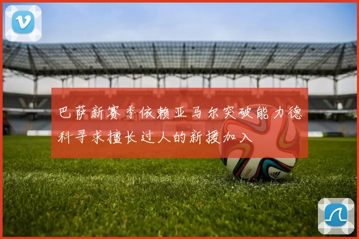 巴萨新赛季依赖亚马尔突破能力德科寻求擅长过人的新援加入