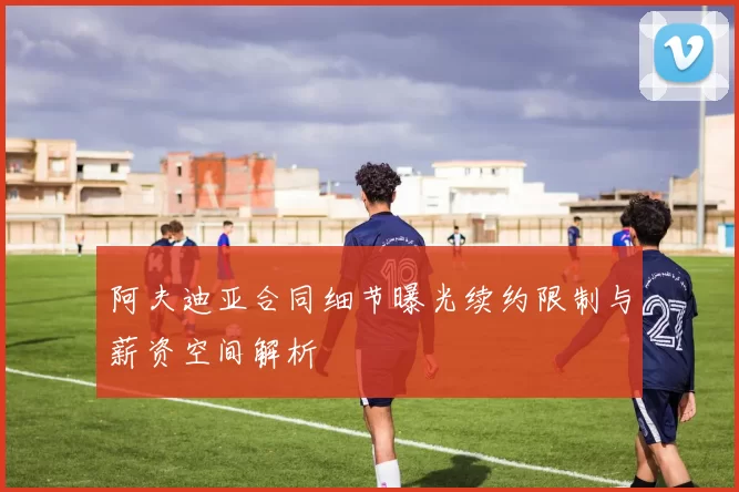 阿夫迪亚合同细节曝光续约限制与薪资空间解析
