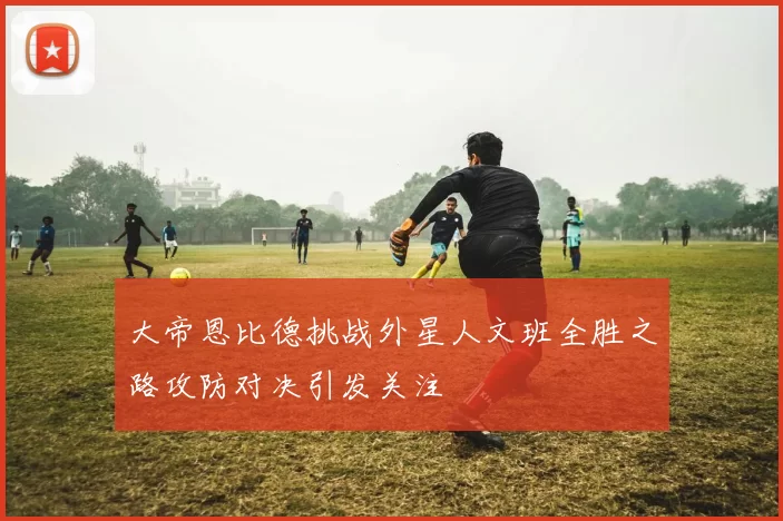大帝恩比德挑战外星人文班全胜之路攻防对决引发关注