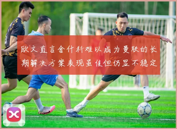 欧文直言舍什科难以成为曼联的长期解决方案表现虽佳但仍显不稳定