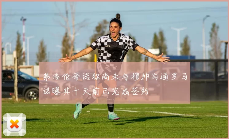 弗洛伦蒂诺称尚未与穆帅沟通罗马诺曝其十天前已完成签约
