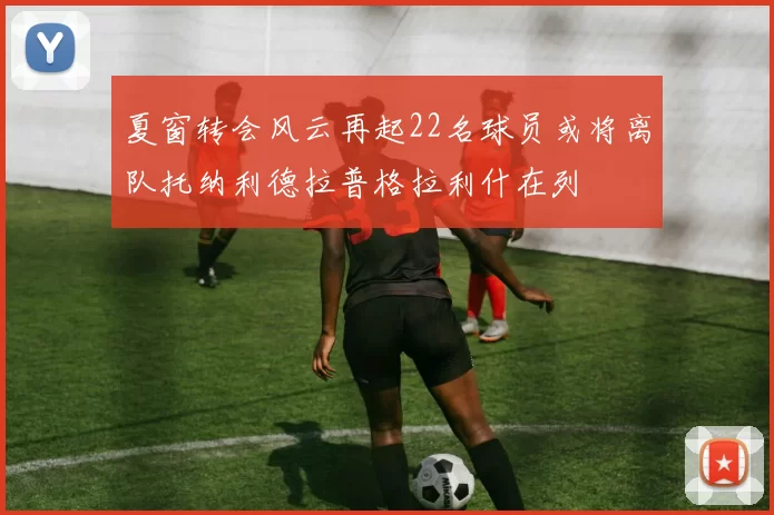 夏窗转会风云再起22名球员或将离队托纳利德拉普格拉利什在列