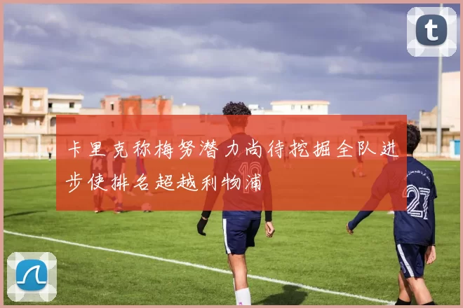 卡里克称梅努潜力尚待挖掘全队进步使排名超越利物浦