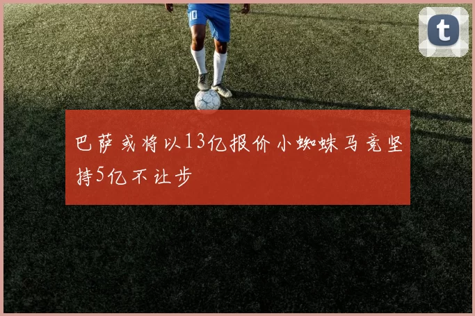 巴萨或将以13亿报价小蜘蛛马竞坚持5亿不让步