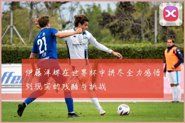 伊藤洋辉在世界杯中拼尽全力感悟到现实的残酷与挑战