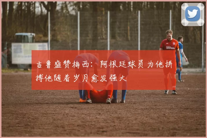 吉鲁盛赞梅西：阿根廷球员为他拼搏他随着岁月愈发强大
