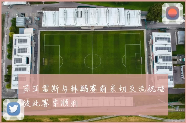 苏亚雷斯与韩鹏赛前亲切交流祝福彼此赛季顺利