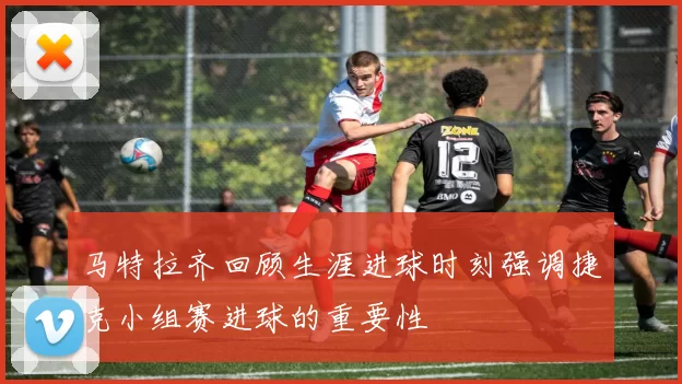 马特拉齐回顾生涯进球时刻强调捷克小组赛进球的重要性