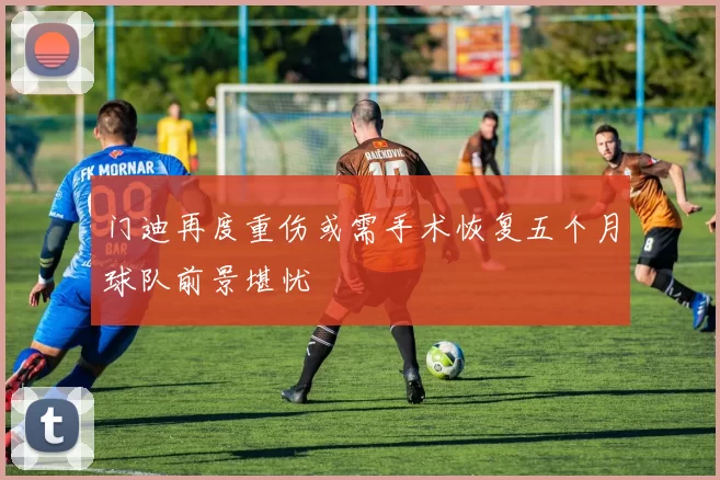 门迪再度重伤或需手术恢复五个月球队前景堪忧