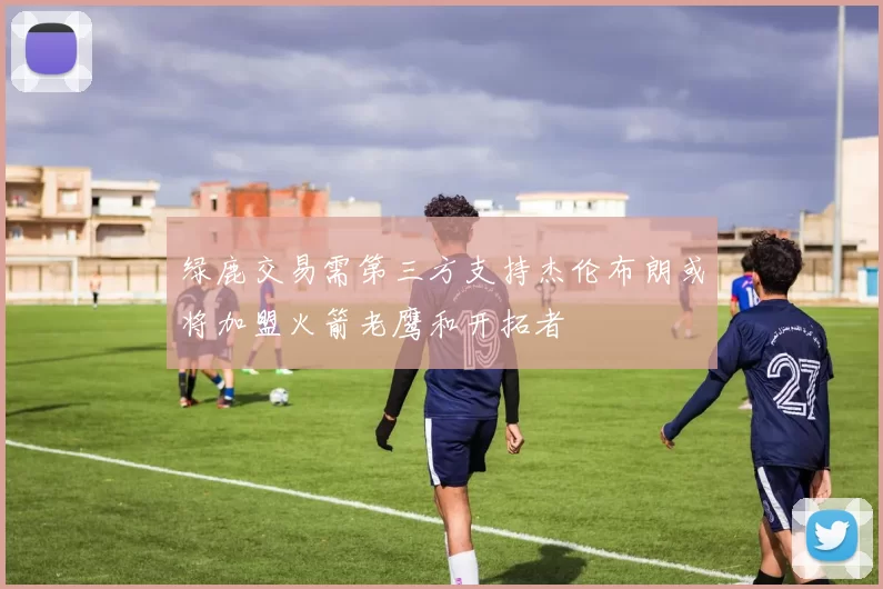 绿鹿交易需第三方支持杰伦布朗或将加盟火箭老鹰和开拓者