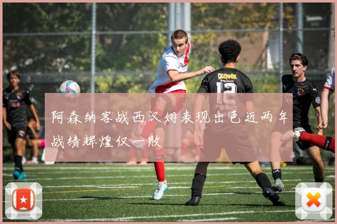 阿森纳客战西汉姆表现出色近两年战绩辉煌仅一败