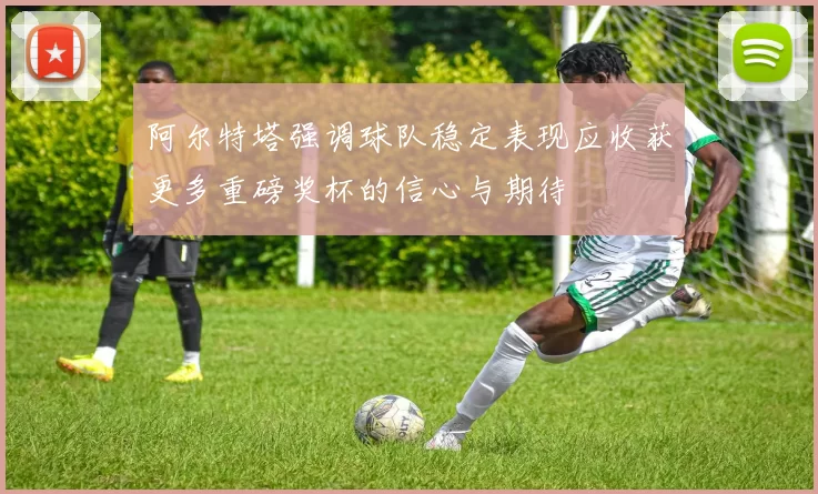 阿尔特塔强调球队稳定表现应收获更多重磅奖杯的信心与期待
