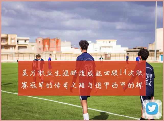 莱万职业生涯辉煌成就回顾14次联赛冠军的传奇之路与德甲西甲的辉煌历程